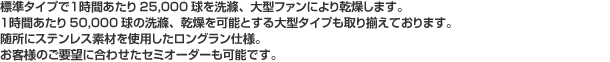 標準タイプで１時間あたり25,000球を洗滌、大型ファンにより乾燥します。１時間あたり50,000球の洗滌、乾燥を可能とする大型タイプも取り揃えております。随所にステンレス素材を使用したロングラン仕様。お客様のご要望に合わせたセミオーダーも可能です。