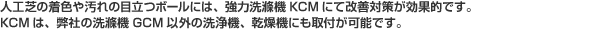 人工芝の着色や汚れの目立つボールには、強力洗滌機KCMにて改善対策が効果的です。KCMは、弊社の洗滌機GCM以外の洗浄機、乾燥機にも取付が可能です。