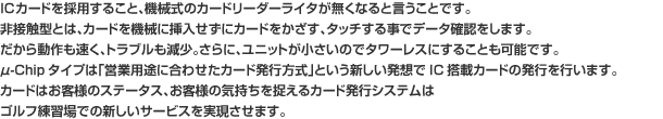 ICカードを採用すること、機械式のカードリーダーライタが無くなると言うことです。非接触型とは、カードを機械に挿入せずにカードをかざす、タッチする事でデータ確認をします。だから動作も速く、トラブルも減少。さらに、ユニットが小さいのでタワーレスにすることも可能です。μ-Chipタイプは「営業用途に合わせたカード発行方式」という新しい発想でIC搭載カードの発行を行います。カードはお客様のステータス、お客様の気持ちを捉えるカード発行システムはゴルフ練習場での新しいサービスを実現させます。