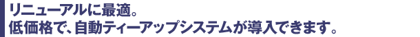 リニューアルに最適。低価格で、自動ティーアップシステムが導入できます。